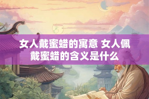 女人戴蜜蜡的寓意 女人佩戴蜜蜡的含义是什么