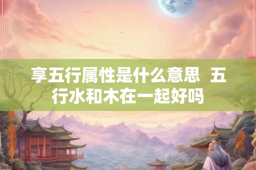 享五行属性是什么意思  五行水和木在一起好吗