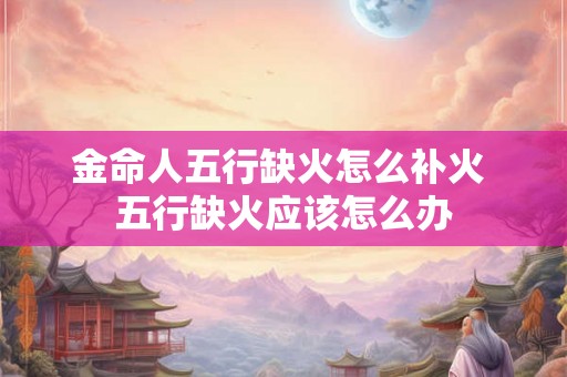 金命人五行缺火怎么补火 五行缺火应该怎么办
