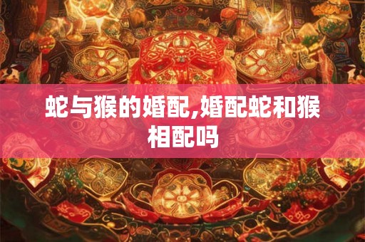 蛇与猴的婚配,婚配蛇和猴相配吗 蛇与猴的婚配,婚配蛇和猴相配吗
