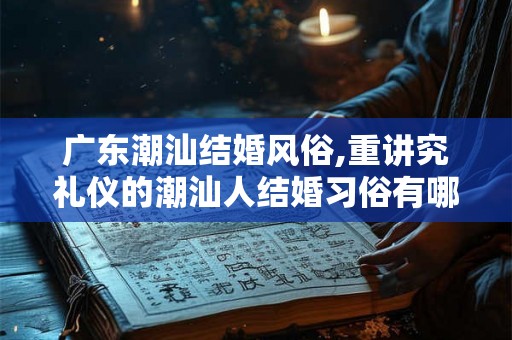 广东潮汕结婚风俗,重讲究礼仪的潮汕人结婚习俗有哪些 广东潮汕结婚风俗,重讲究礼仪的潮汕人结婚习俗有哪些