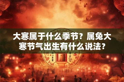 大寒属于什么季节?属兔大寒节气出生有什么说法? 大寒属于什么季节?属兔大寒节气出生有什么说法?