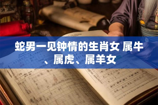 蛇男一见钟情的生肖女 属牛、属虎、属羊女 蛇男一见钟情的生肖女 属牛、属虎、属羊女