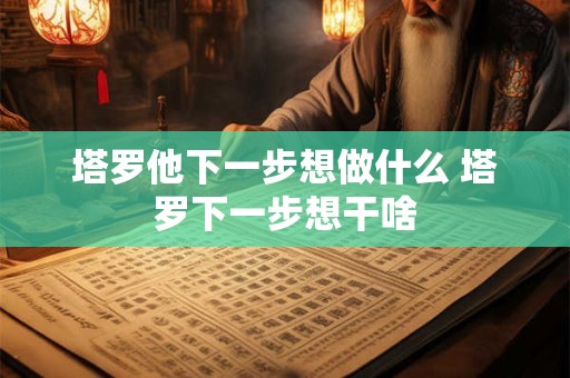 塔罗他下一步想做什么 塔罗下一步想干啥