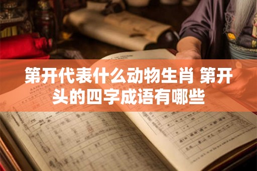 第开代表什么动物生肖 第开头的四字成语有哪些 第开代表什么动物生肖 第开头的四字成语有哪些