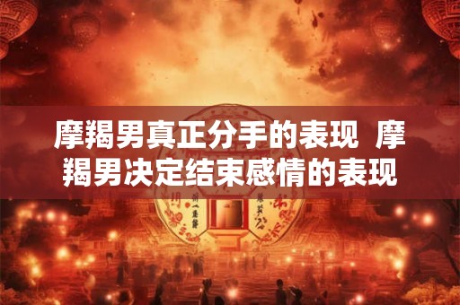 摩羯男真正分手的表现  摩羯男决定结束感情的表现