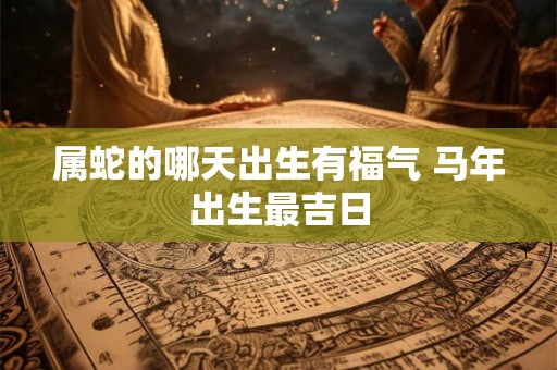 属蛇的哪天出生有福气 马年出生最吉日 属蛇的哪天出生有福气 马年出生最吉日