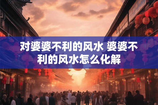对婆婆不利的风水 婆婆不利的风水怎么化解 对婆婆不利的风水 婆婆不利的风水怎么化解