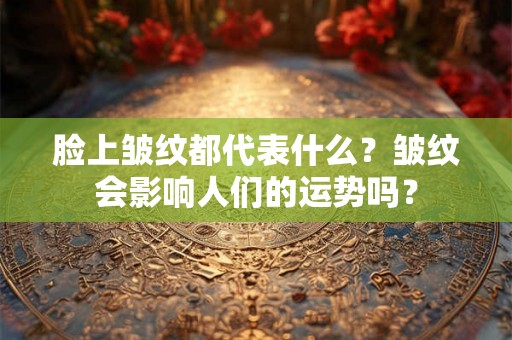 脸上皱纹都代表什么？皱纹会影响人们的运势吗？