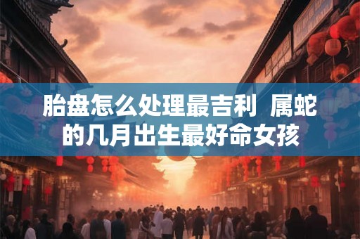 胎盘怎么处理最吉利 属蛇的几月出生最好命女孩 胎盘怎么处理最吉利 属蛇的几月出生最好命女孩