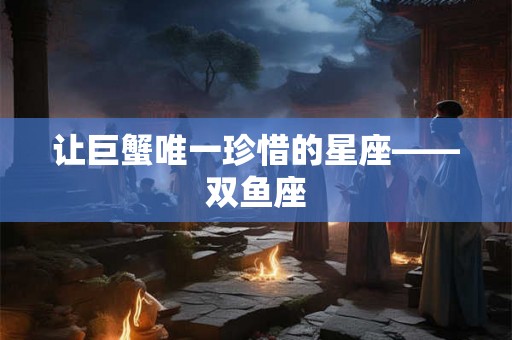 让巨蟹唯一珍惜的星座——双鱼座