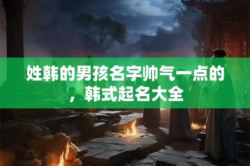 姓韩的男孩名字帅气一点的,韩式起名大全 姓韩的男孩名字帅气一点的,韩式起名大全