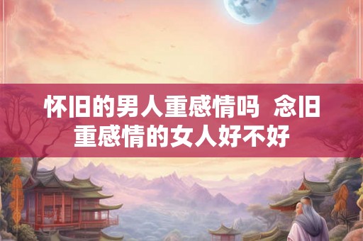怀旧的男人重感情吗  念旧重感情的女人好不好