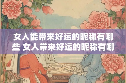 女人能带来好运的昵称有哪些 女人带来好运的昵称有哪些