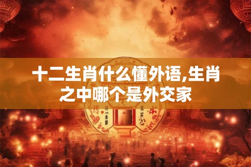 十二生肖什么懂外语,生肖之中哪个是外交家 十二生肖什么懂外语,生肖之中哪个是外交家