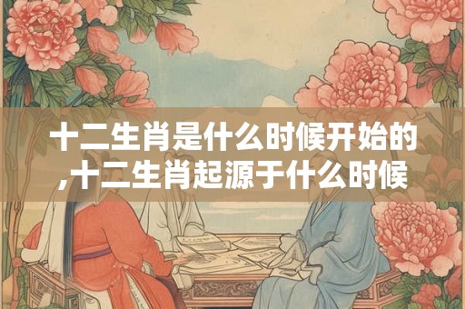 十二生肖是什么时候开始的,十二生肖起源于什么时候？