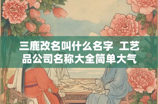 三鹿改名叫什么名字 工艺品公司名称大全简单大气 三鹿改名叫什么名字 工艺品公司名称大全简单大气