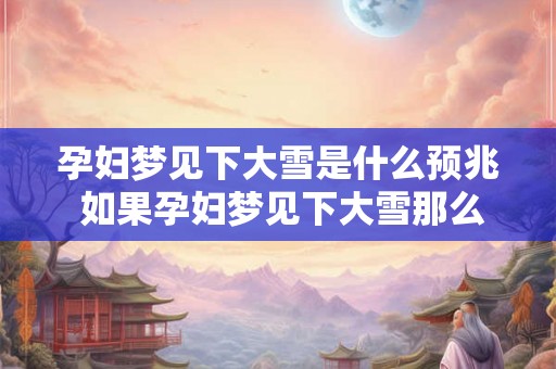 孕妇梦见下大雪是什么预兆 如果孕妇梦见下大雪那么这意味着什么