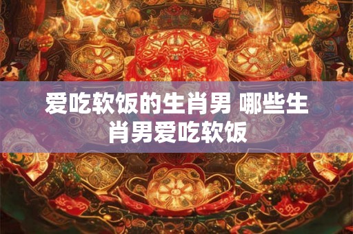 爱吃软饭的生肖男 哪些生肖男爱吃软饭 爱吃软饭的生肖男 哪些生肖男爱吃软饭