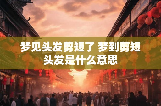 梦见头发剪短了 梦到剪短头发是什么意思