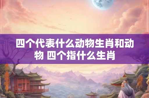 四个代表什么动物生肖和动物 四个指什么生肖