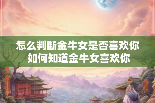 怎么判断金牛女是否喜欢你 如何知道金牛女喜欢你