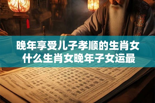 晚年享受儿子孝顺的生肖女 什么生肖女晚年子女运最好 晚年享受儿子孝顺的生肖女 什么生肖女晚年子女运最好