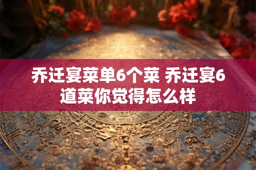 乔迁宴菜单6个菜 乔迁宴6道菜你觉得怎么样