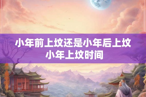 小年前上坟还是小年后上坟 小年上坟时间 小年前上坟还是小年后上坟 小年上坟时间