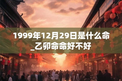 1999年12月29日是什么命_乙卯命命好不好