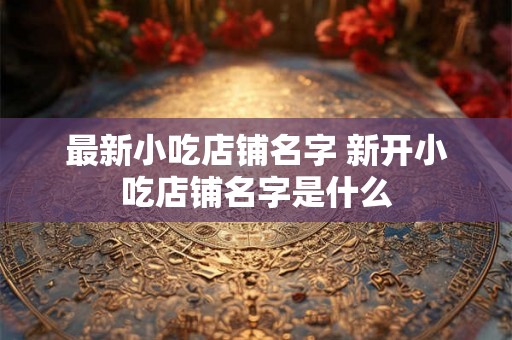最新小吃店铺名字 新开小吃店铺名字是什么