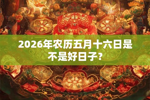 2026年农历五月十六日是不是好日子? 2026年农历五月十六日是不是好日子?