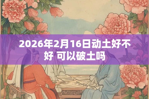 2026年2月16日动土好不好 可以破土吗