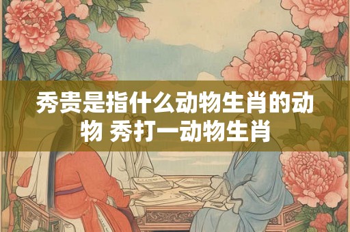 秀贵是指什么动物生肖的动物 秀打一动物生肖