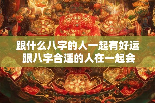 跟什么八字的人一起有好运 跟八字合适的人在一起会有好运吗