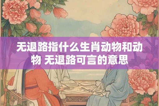 无退路指什么生肖动物和动物 无退路可言的意思
