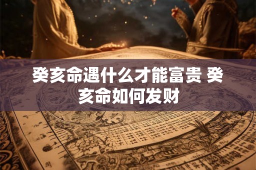 癸亥命遇什么才能富贵 癸亥命如何发财