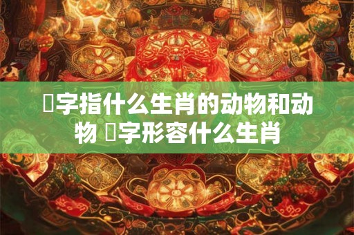 鞪字指什么生肖的动物和动物 飜字形容什么生肖