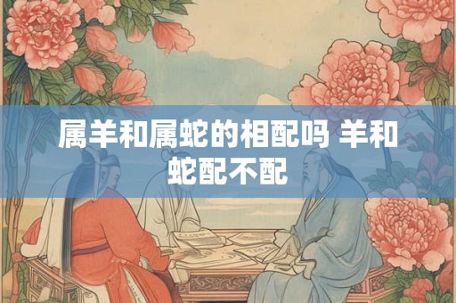 属羊和属蛇的相配吗 羊和蛇配不配