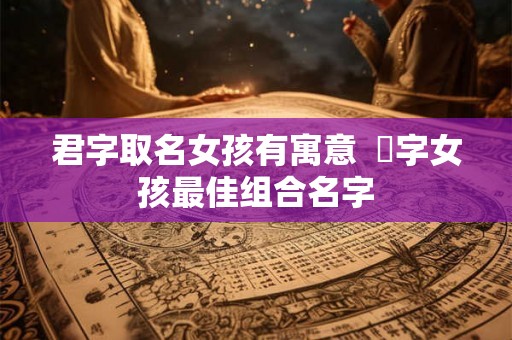 君字取名女孩有寓意 珺字女孩最佳组合名字 君字取名女孩有寓意 珺字女孩最佳组合名字