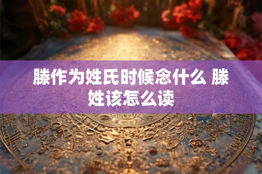 滕作为姓氏时候念什么 滕姓该怎么读 滕作为姓氏时候念什么 滕姓该怎么读