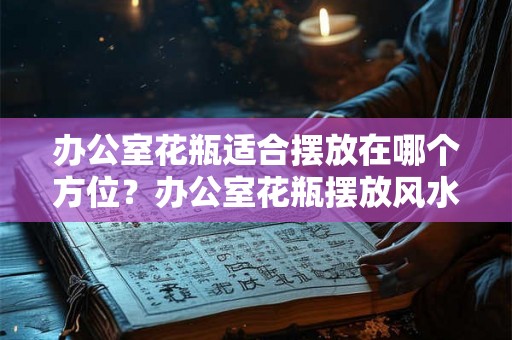 办公室花瓶适合摆放在哪个方位？办公室花瓶摆放风水讲究？
