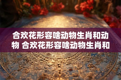 合欢花形容啥动物生肖和动物 合欢花形容啥动物生肖和动物的生肖
