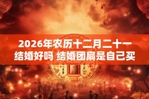 2026年农历十二月二十一结婚好吗 结婚团扇是自己买吗