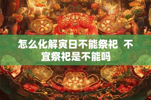 怎么化解寅日不能祭祀 不宜祭祀是不能吗 怎么化解寅日不能祭祀 不宜祭祀是不能吗