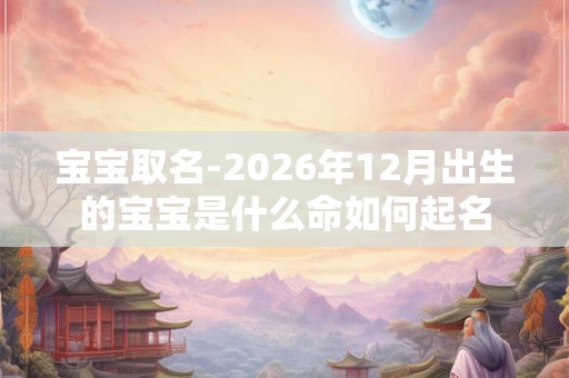 宝宝取名-2026年12月出生的宝宝是什么命如何起名