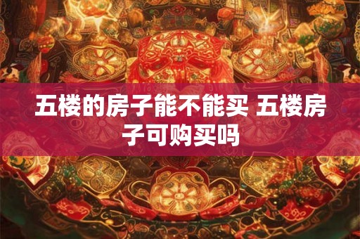 五楼的房子能不能买 五楼房子可购买吗 五楼的房子能不能买 五楼房子可购买吗