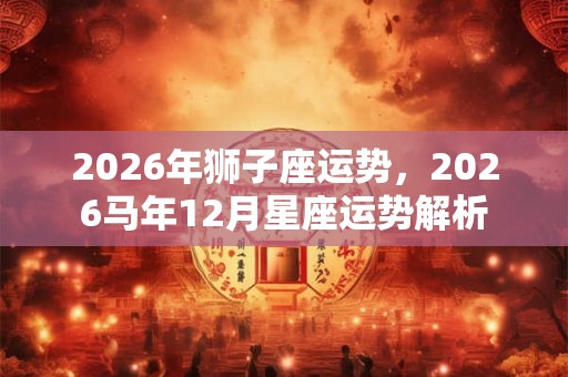 2026年狮子座运势,2026马年12月星座运势解析 2026年狮子座运势,2026马年12月星座运势解析