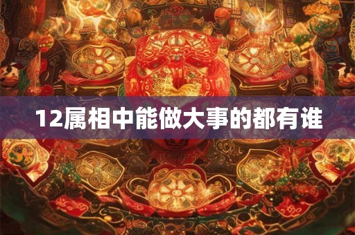 12属相中能做大事的都有谁 12属相中能做大事的都有谁