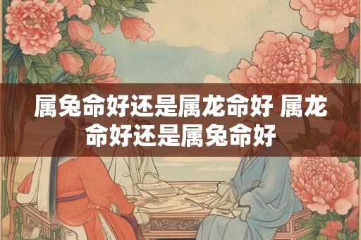 属兔命好还是属龙命好 属龙命好还是属兔命好